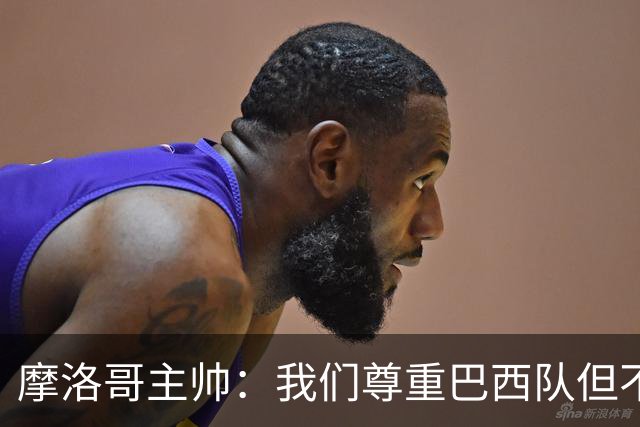 摩洛哥主帅：我们尊重巴西队但不应畏惧，首战将检验球队的水平